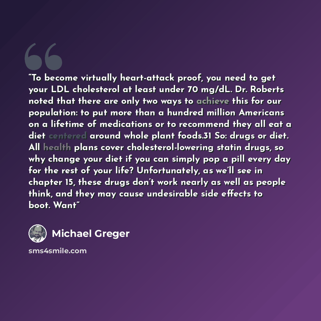 “To become virtually heart-attack proof, you need to get your LDL cholesterol at least under 70 mg/dL. Dr. Roberts noted that there are only two ways to achieve this for our population: to put more than a hundred million Americans on a lifetime of medications or to recommend they all eat a diet…” quote by Michael Greger