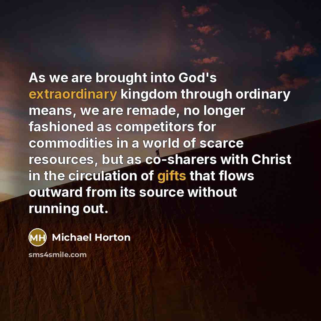 “As we are brought into God's extraordinary kingdom through ordinary means, we are remade, no longer fashioned as competitors for commodities in a world of scarce resources, but as co-sharers with Christ in the circulation of gifts that flows outward from its source without running out.” quote by Michael Horton