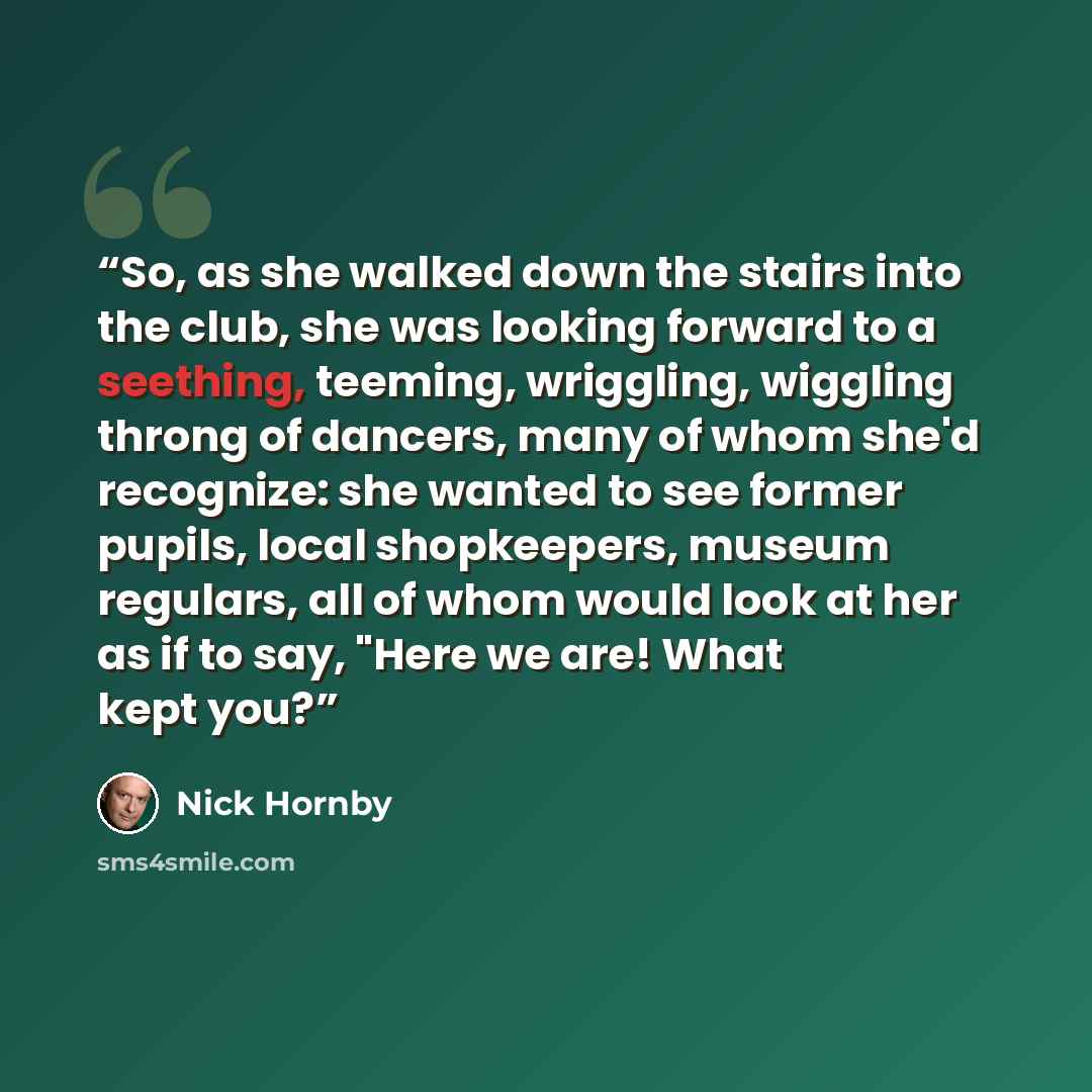 “So, as she walked down the stairs into the club, she was looking forward to a seething, teeming, wriggling, wiggling throng of dancers, many of whom she'd recognize: she wanted to see former pupils, local shopkeepers, museum regulars, all of whom would look at her as if to say, "Here we are! What…” quote by Nick Hornby