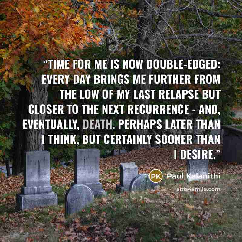 “Time for me is now double-edged: every day brings me further from the low of my last relapse but closer to the next recurrence - and, eventually, death. Perhaps later than I think, but certainly sooner than I desire.” quote by Paul Kalanithi