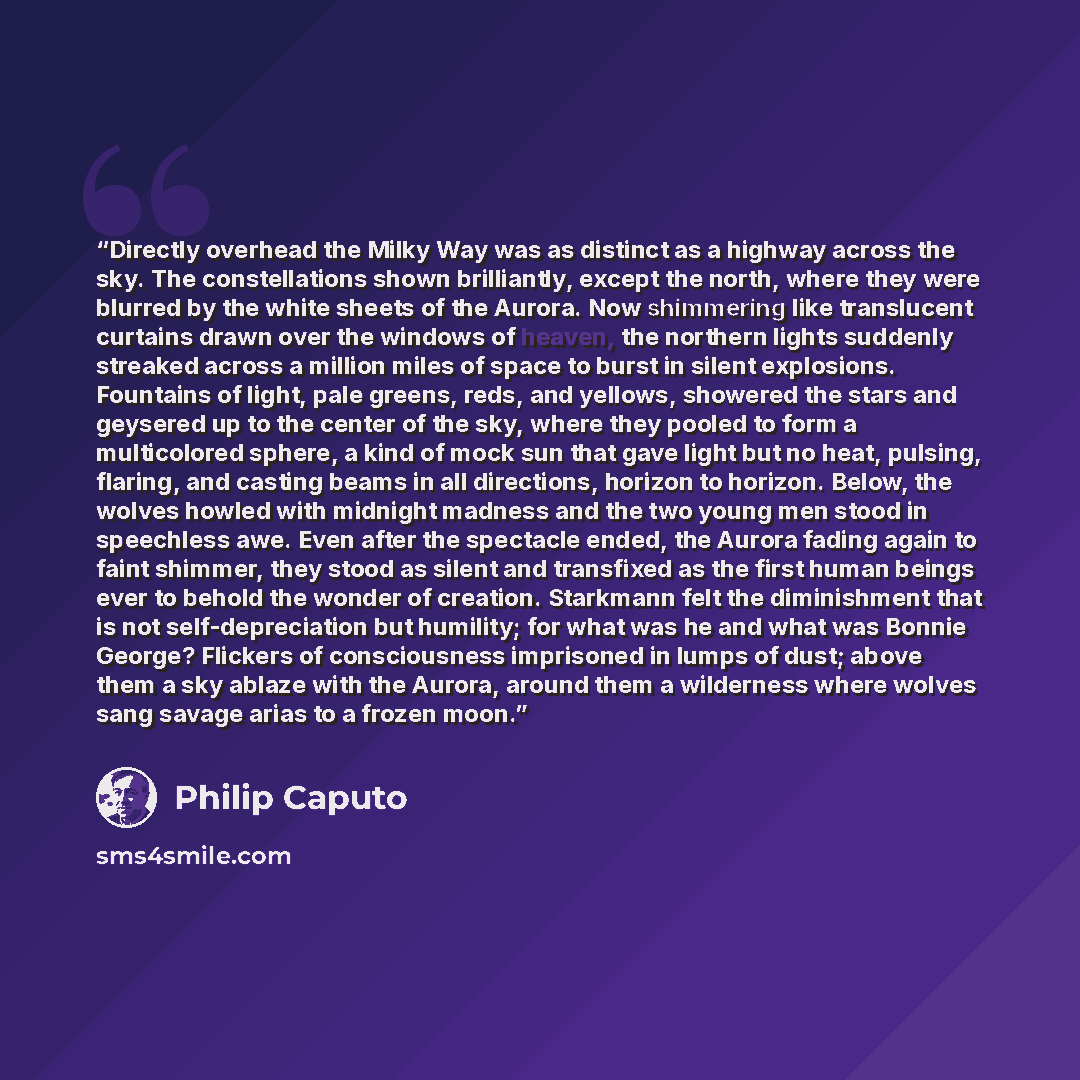 “Directly overhead the Milky Way was as distinct as a highway across the sky. The constellations shown brilliantly, except the north, where they were blurred by the white sheets of the Aurora. Now shimmering like translucent curtains drawn over the windows of heaven, the northern lights suddenly…” quote by Philip Caputo