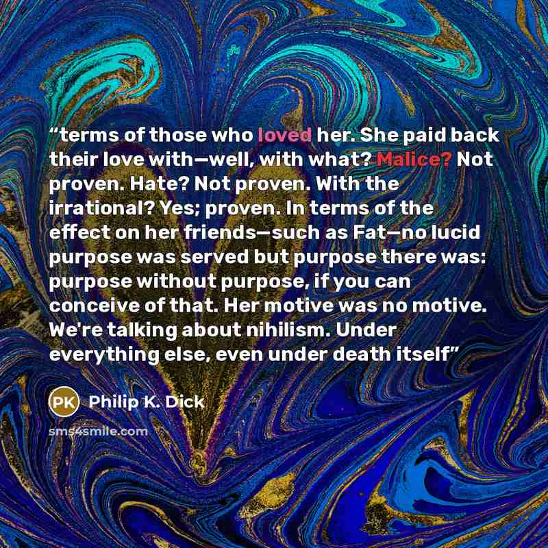 “terms of those who loved her. She paid back their love with—well, with what? Malice? Not proven. Hate? Not proven. With the irrational? Yes; proven. In terms of the effect on her friends—such as Fat—no lucid purpose was served but purpose there was: purpose without purpose, if you can conceive of…” quote by Philip K. Dick