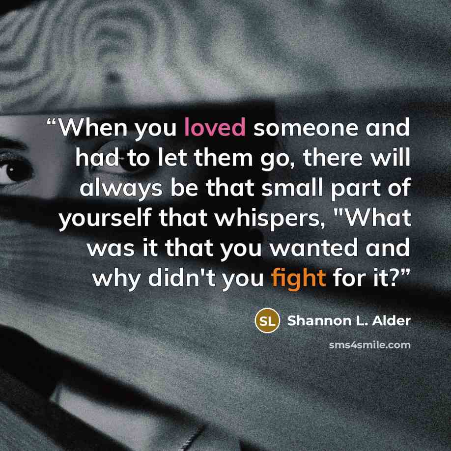 “When you loved someone and had to let them go, there will always be that small part of yourself that whispers, "What was it that you wanted and why didn't you fight for it?” quote by Shannon L. Alder