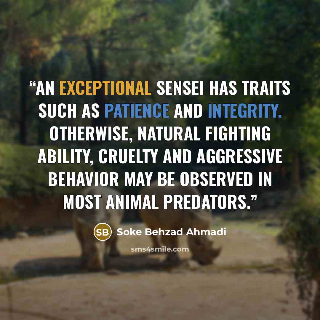 “An exceptional Sensei has traits such as patience and integrity. Otherwise, natural fighting ability, cruelty and aggressive behavior may be observed in most animal predators.” quote by Soke Behzad Ahmadi