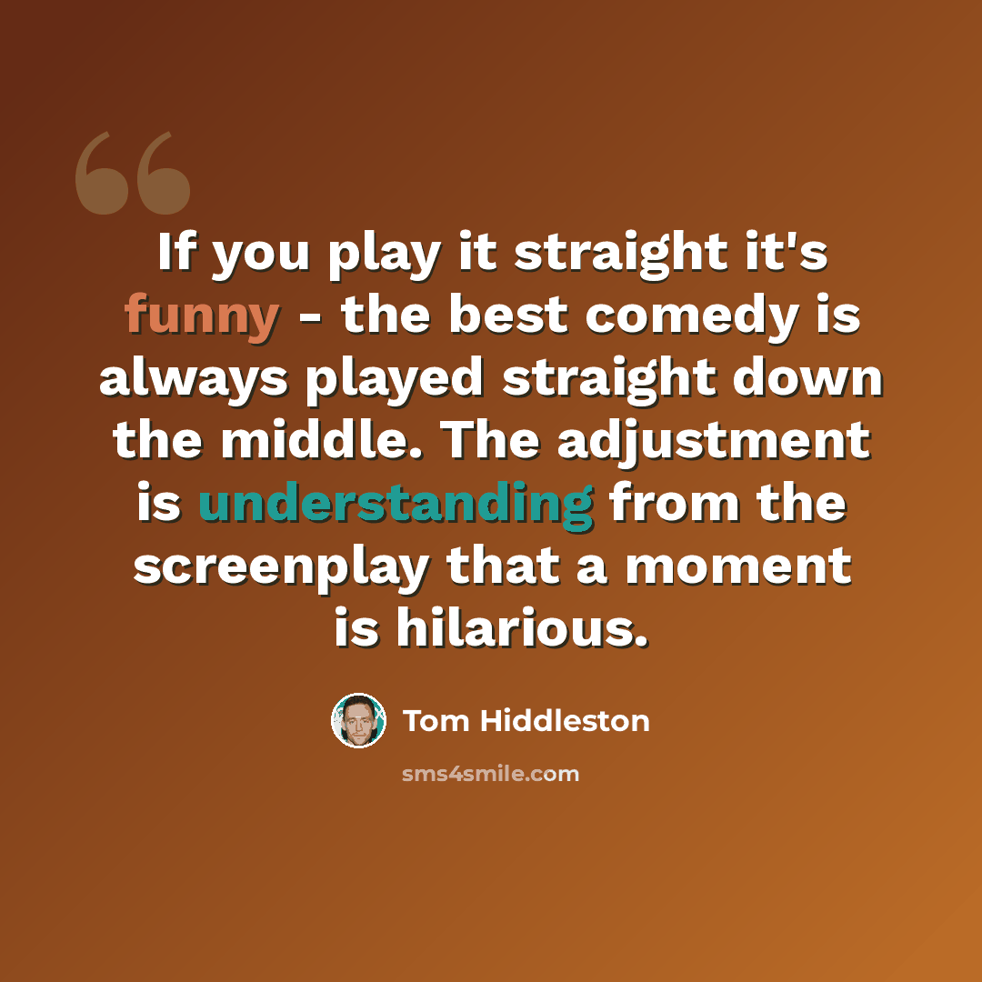 “If you play it straight it's funny - the best comedy is always played straight down the middle. The adjustment is understanding from the screenplay that a moment is hilarious.” quote by Tom Hiddleston