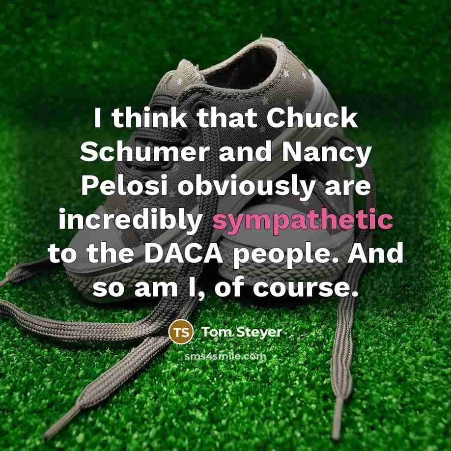 “I think that Chuck Schumer and Nancy Pelosi obviously are incredibly sympathetic to the DACA people. And so am I, of course.” quote by Tom Steyer