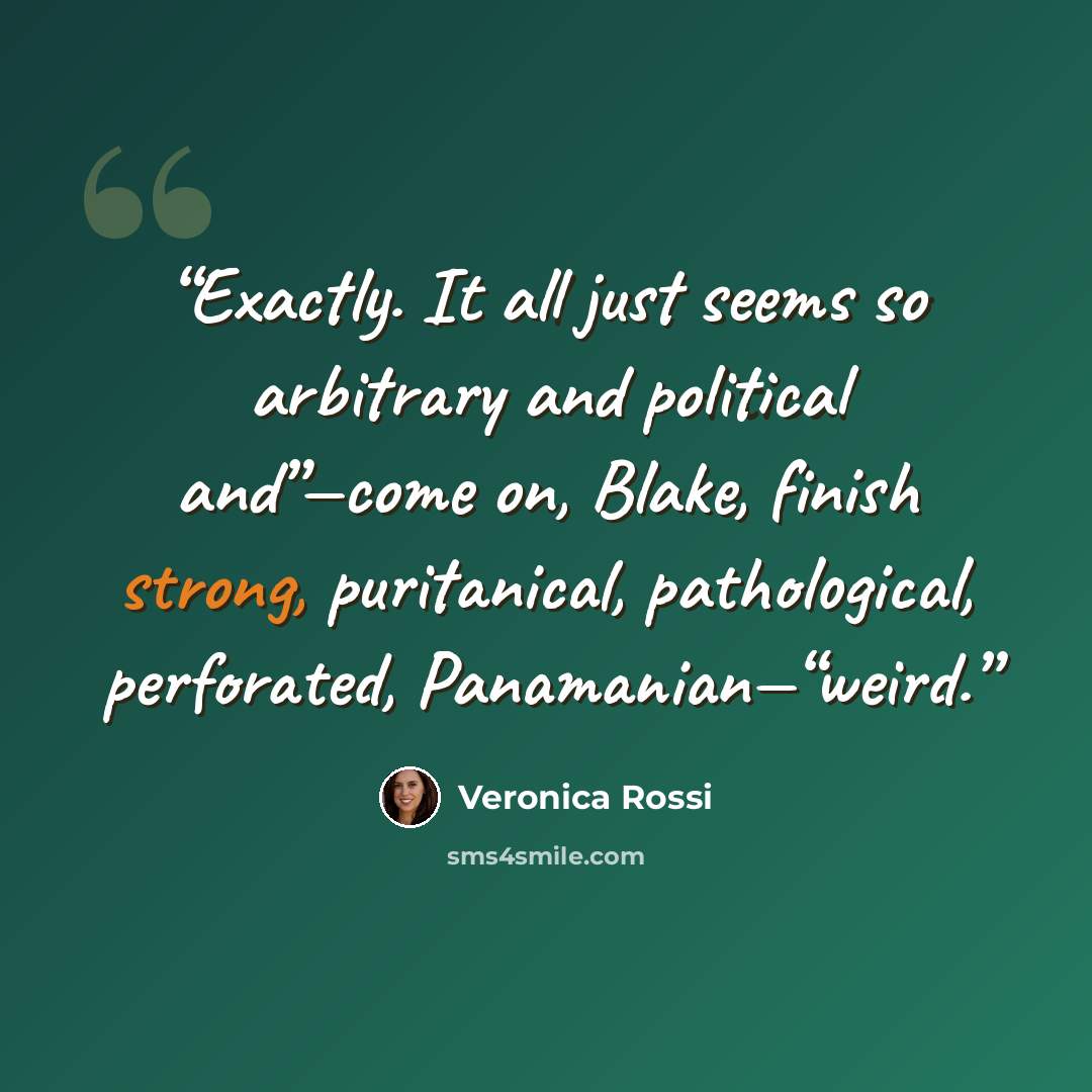“Exactly. It all just seems so arbitrary and political and”—come on, Blake, finish strong, puritanical, pathological, perforated, Panamanian—“weird.” quote by Veronica Rossi