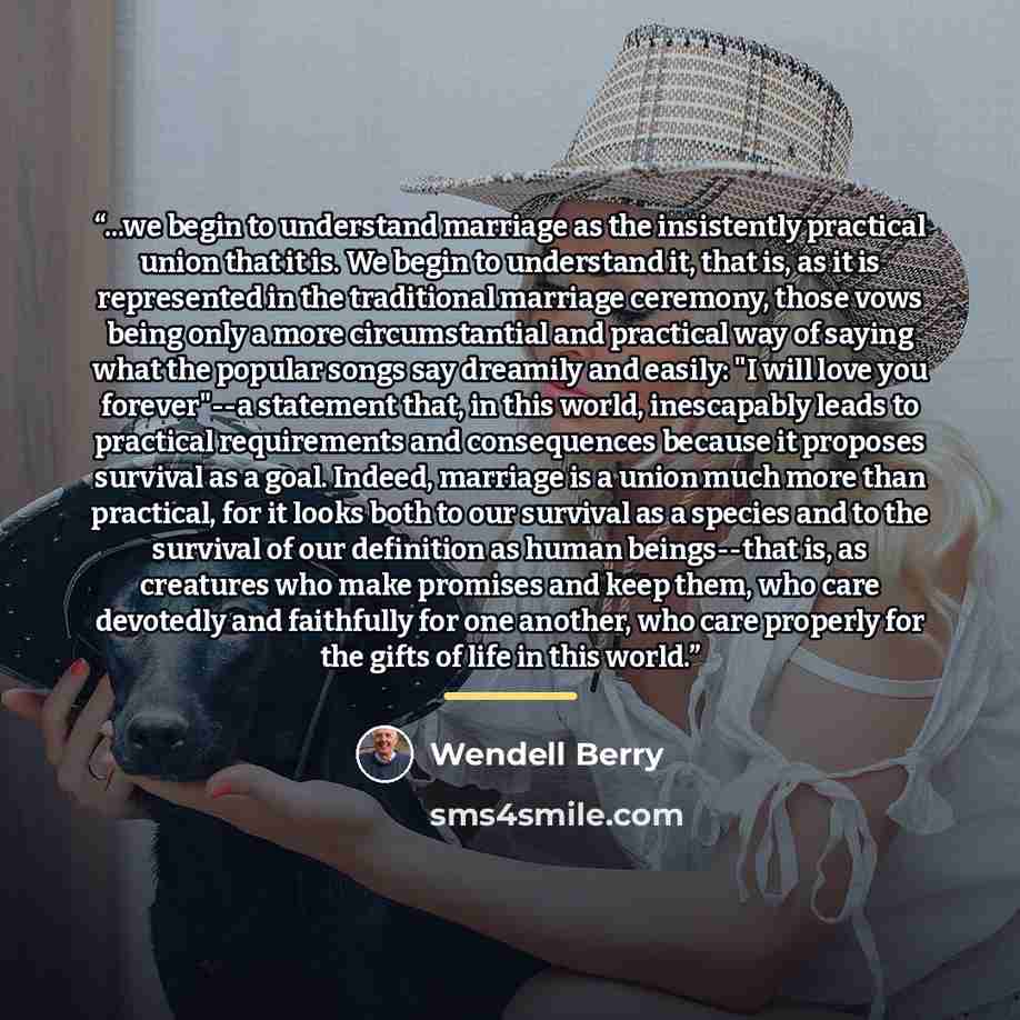 “...we begin to understand marriage as the insistently practical union that it is. We begin to understand it, that is, as it is represented in the traditional marriage ceremony, those vows being only a more circumstantial and practical way of saying what the popular songs say dreamily and easily…” quote by Wendell Berry