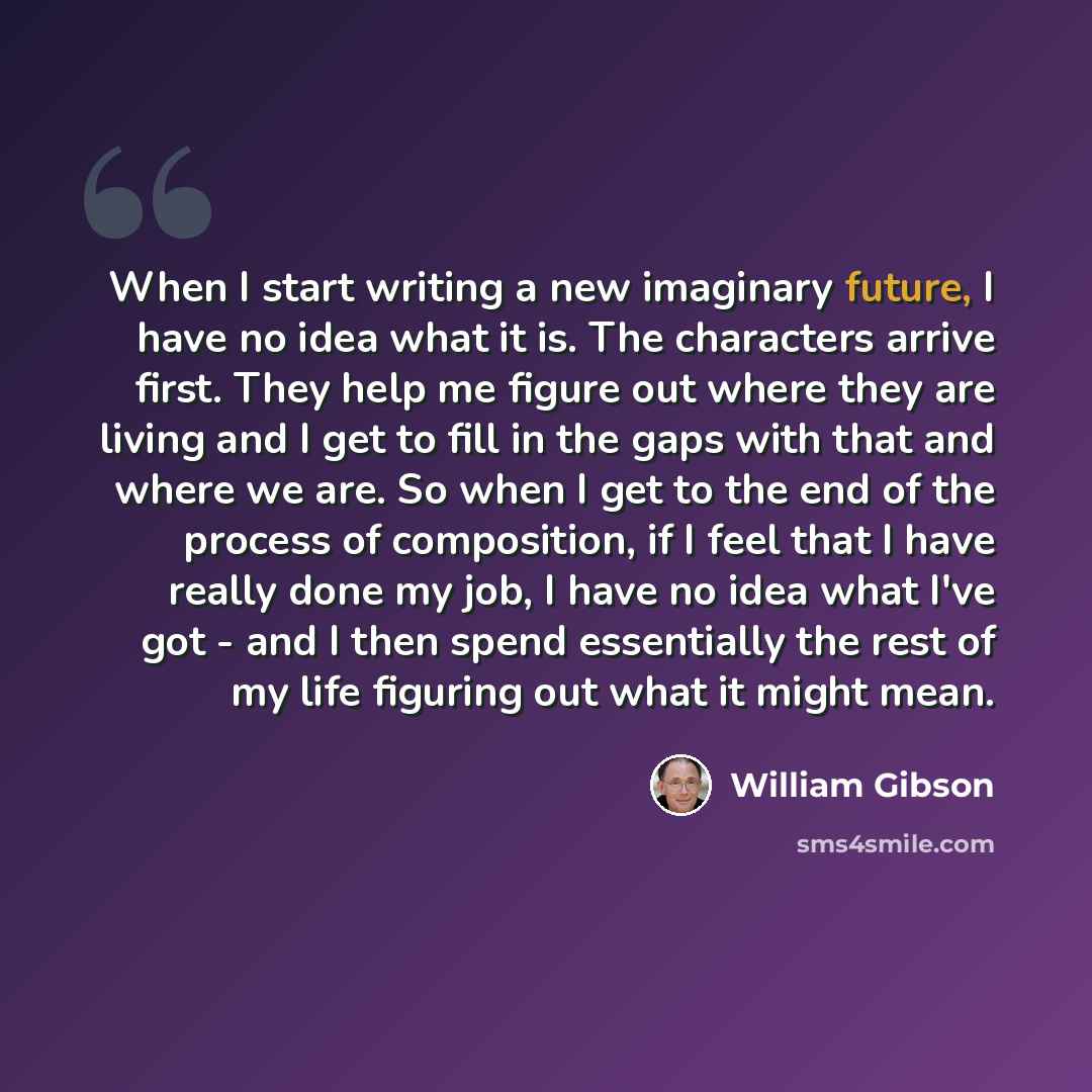 “When I start writing a new imaginary future, I have no idea what it is. The characters arrive first. They help me figure out where they are living and I get to fill in the gaps with that and where we are. So when I get to the end of the process of composition, if I feel that I have really done my…” quote by William Gibson