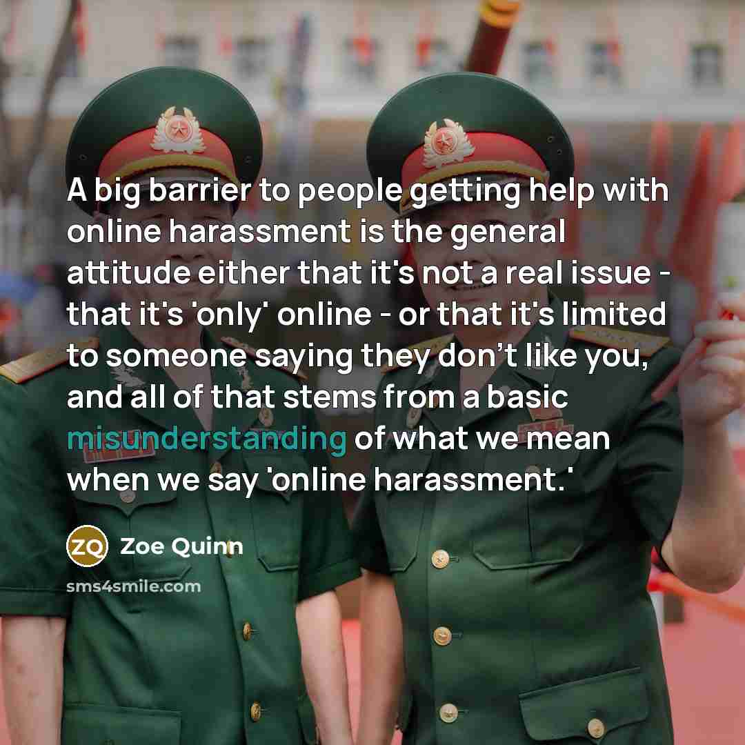 “A big barrier to people getting help with online harassment is the general attitude either that it's not a real issue - that it's 'only' online - or that it's limited to someone saying they don't like you, and all of that stems from a basic misunderstanding of what we mean when we say 'online…” quote by Zoe Quinn