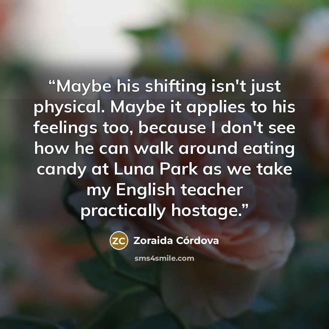 “Maybe his shifting isn't just physical. Maybe it applies to his feelings too, because I don't see how he can walk around eating candy at Luna Park as we take my English teacher practically hostage.” quote by Zoraida Córdova