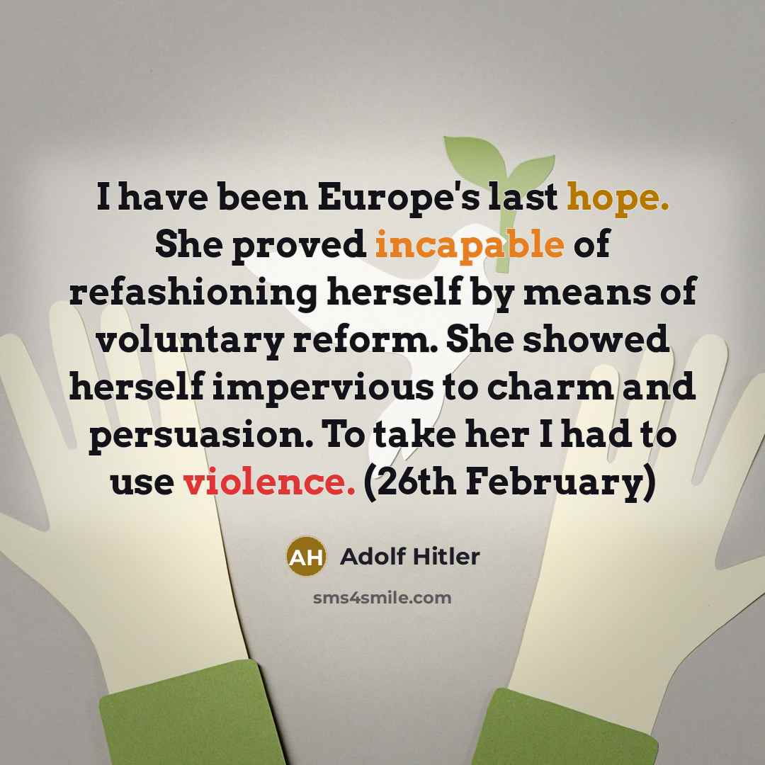 “I have been Europe's last hope. She proved incapable of refashioning herself by means of voluntary reform. She showed herself impervious to charm and persuasion. To take her I had to use violence. (26th February)” quote by Adolf Hitler