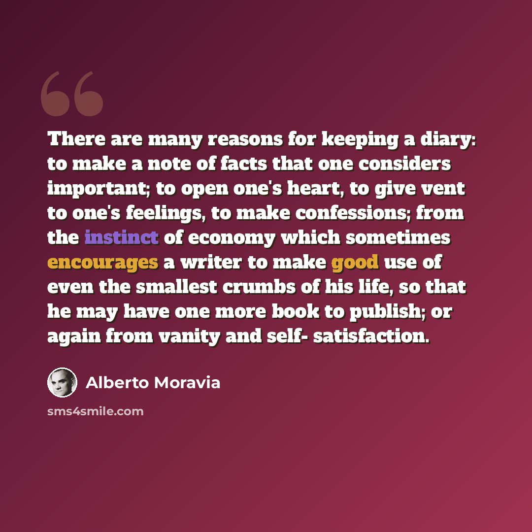 “There are many reasons for keeping a diary: to make a note of facts that one considers important; to open one's heart, to give vent to one's feelings, to make confessions; from the instinct of economy which sometimes encourages a writer to make good use of even the smallest crumbs of his life, so…” quote by Alberto Moravia