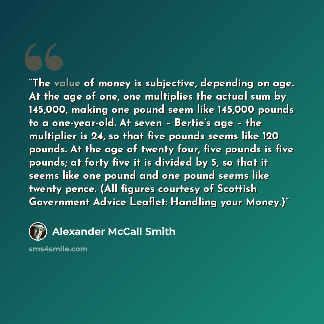 “The value of money is subjective, depending on age. At the age of one, one multiplies the actual sum by 145,000, making one pound seem like 145,000 pounds to a one-year-old. At seven – Bertie’s age – the multiplier is 24, so that five pounds seems like 120 pounds. At the age of twenty four, five…” quote by Alexander McCall Smith