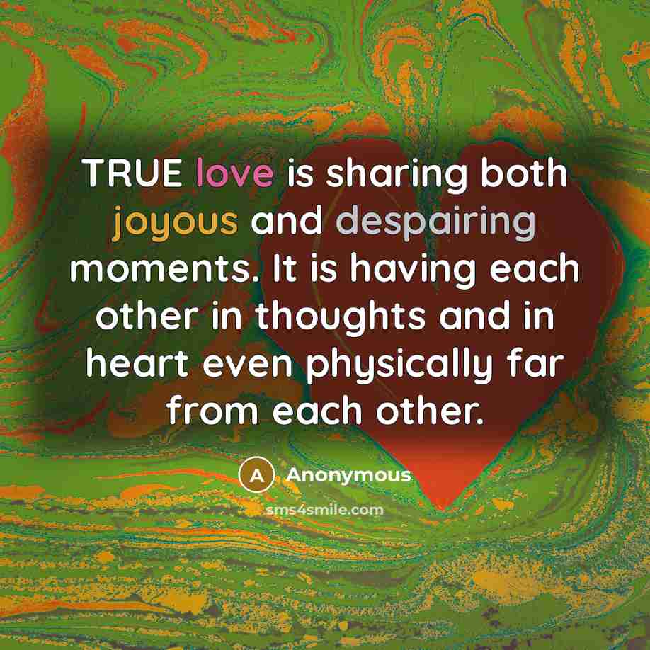 “TRUE love is sharing both joyous and despairing moments. It is having each other in thoughts and in heart even physically far from each other.” quote by Anonymous