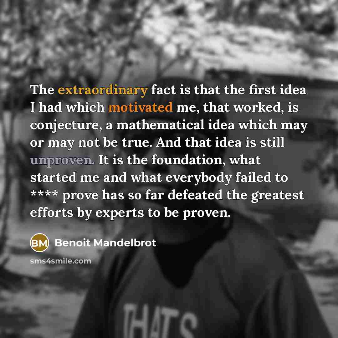 “The extraordinary fact is that the first idea I had which motivated me, that worked, is conjecture, a mathematical idea which may or may not be true. And that idea is still unproven. It is the foundation, what started me and what everybody failed to **** prove has so far defeated the greatest…” quote by Benoit Mandelbrot
