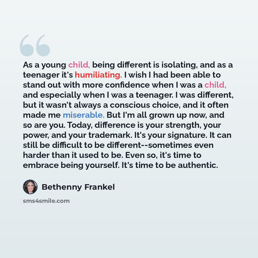 “As a young child, being different is isolating, and as a teenager it's humiliating. I wish I had been able to stand out with more confidence when I was a child, and especially when I was a teenager. I was different, but it wasn't always a conscious choice, and it often made me miserable. But I'm…” quote by Bethenny Frankel