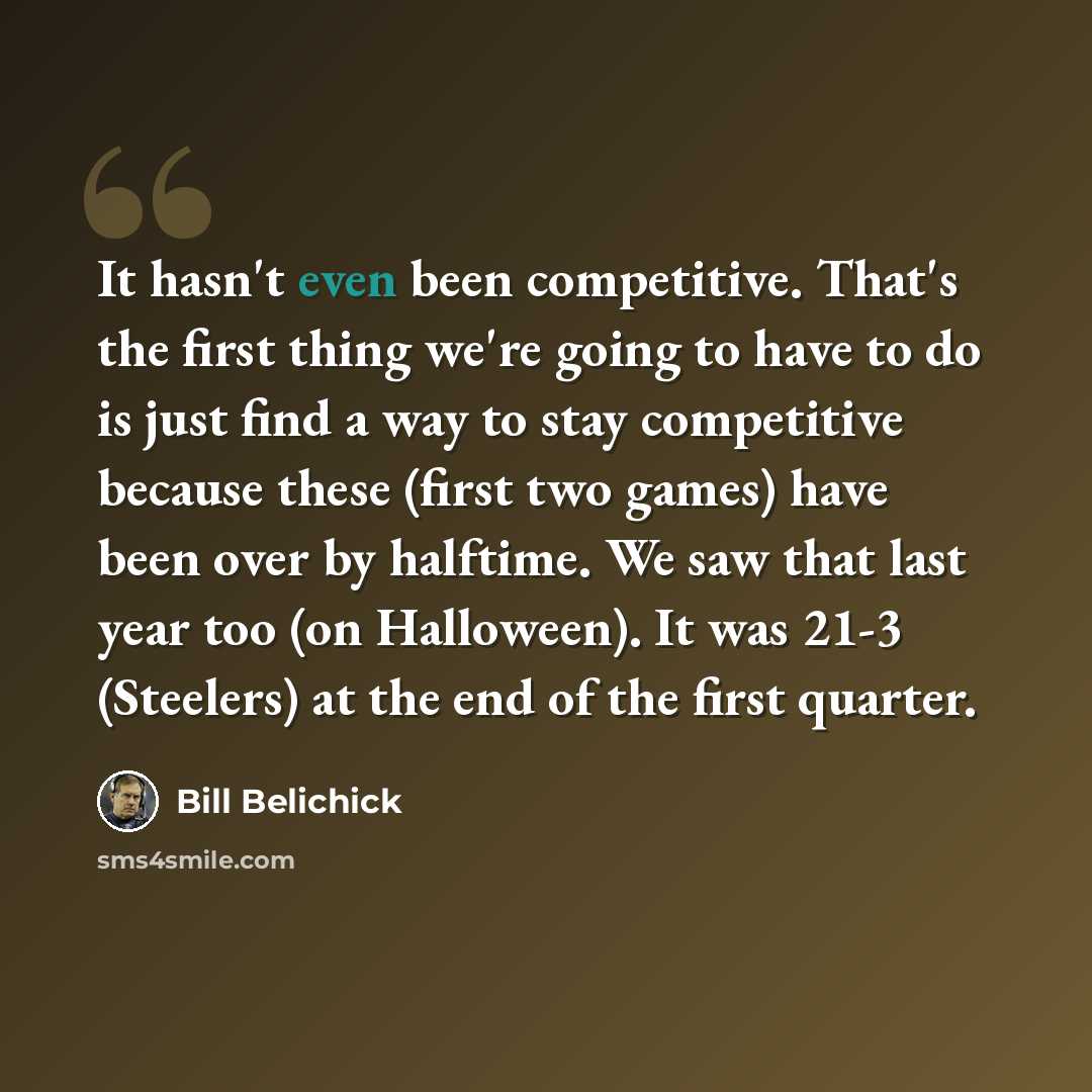 “It hasn't even been competitive. That's the first thing we're going to have to do is just find a way to stay competitive because these (first two games) have been over by halftime. We saw that last year too (on Halloween). It was 21-3 (Steelers) at the end of the first quarter.” quote by Bill Belichick