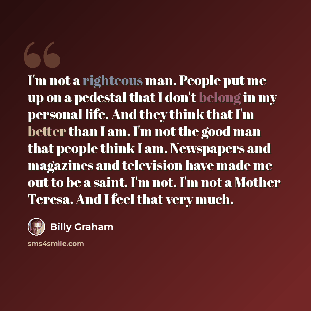 “I'm not a righteous man. People put me up on a pedestal that I don't belong in my personal life. And they think that I'm better than I am. I'm not the good man that people think I am. Newspapers and magazines and television have made me out to be a saint. I'm not. I'm not a Mother Teresa. And I…” quote by Billy Graham