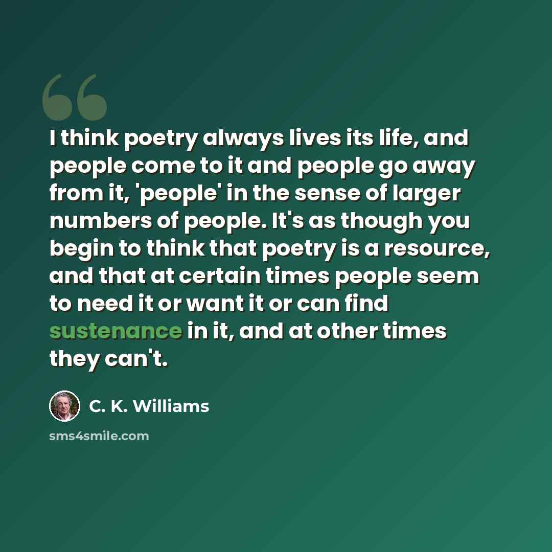 “I think poetry always lives its life, and people come to it and people go away from it, 'people' in the sense of larger numbers of people. It's as though you begin to think that poetry is a resource, and that at certain times people seem to need it or want it or can find sustenance in it, and at…” quote by C. K. Williams