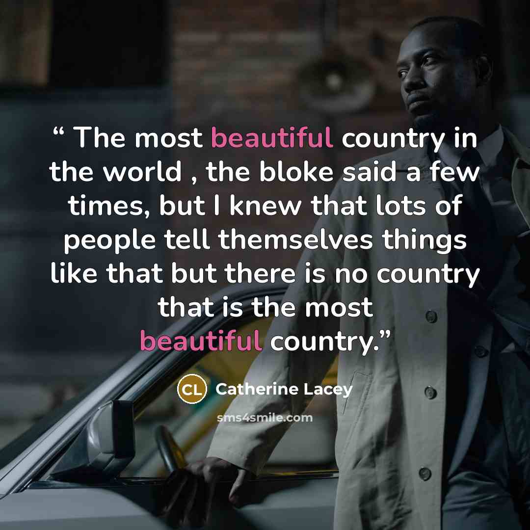 “The most beautiful country in the world , the bloke said a few times, but I knew that lots of people tell themselves things like that but there is no country that is the most beautiful country.” quote by Catherine Lacey