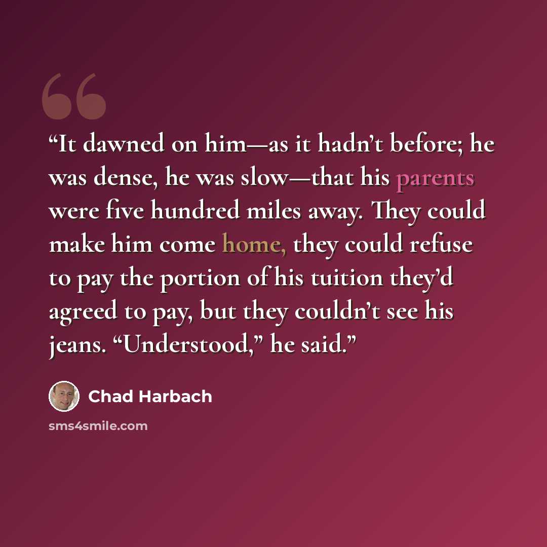 “It dawned on him—as it hadn’t before; he was dense, he was slow—that his parents were five hundred miles away. They could make him come home, they could refuse to pay the portion of his tuition they’d agreed to pay, but they couldn’t see his jeans. “Understood,” he said.” quote by Chad Harbach