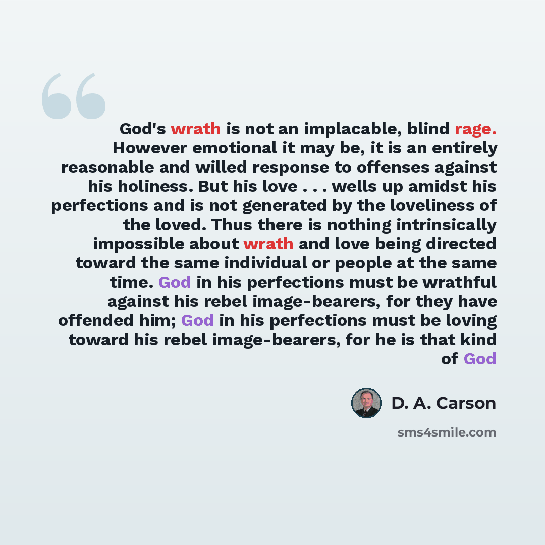 “God's wrath is not an implacable, blind rage. However emotional it may be, it is an entirely reasonable and willed response to offenses against his holiness. But his love . . . wells up amidst his perfections and is not generated by the loveliness of the loved. Thus there is nothing intrinsically…” quote by D. A. Carson
