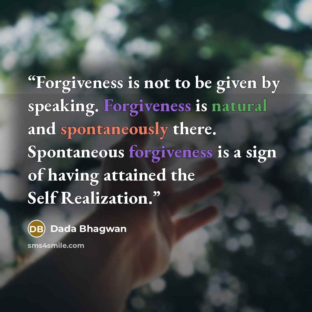 “Forgiveness is not to be given by speaking. Forgiveness is natural and spontaneously there. Spontaneous forgiveness is a sign of having attained the Self Realization.” quote by Dada Bhagwan