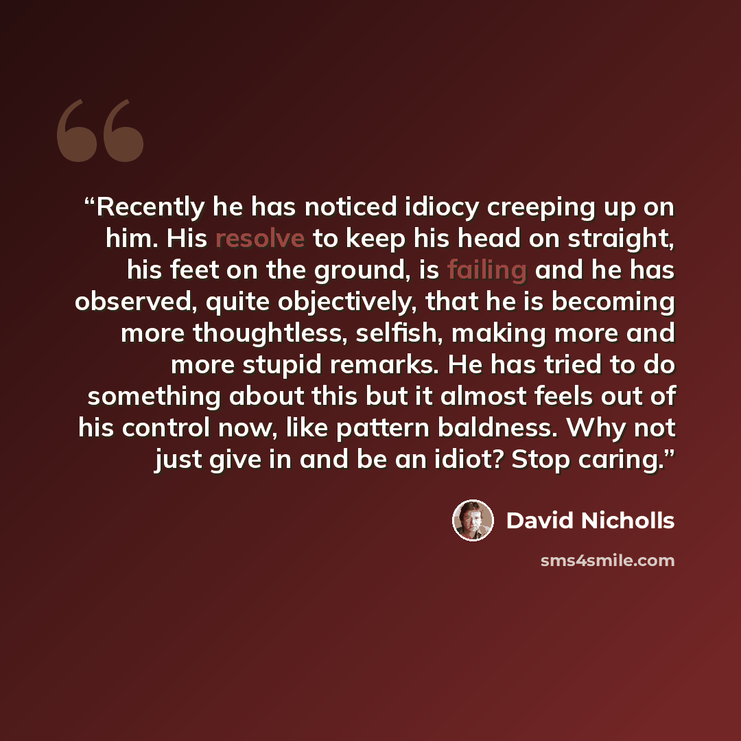 “Recently he has noticed idiocy creeping up on him. His resolve to keep his head on straight, his feet on the ground, is failing and he has observed, quite objectively, that he is becoming more thoughtless, selfish, making more and more stupid remarks. He has tried to do something about this but it…” quote by David Nicholls
