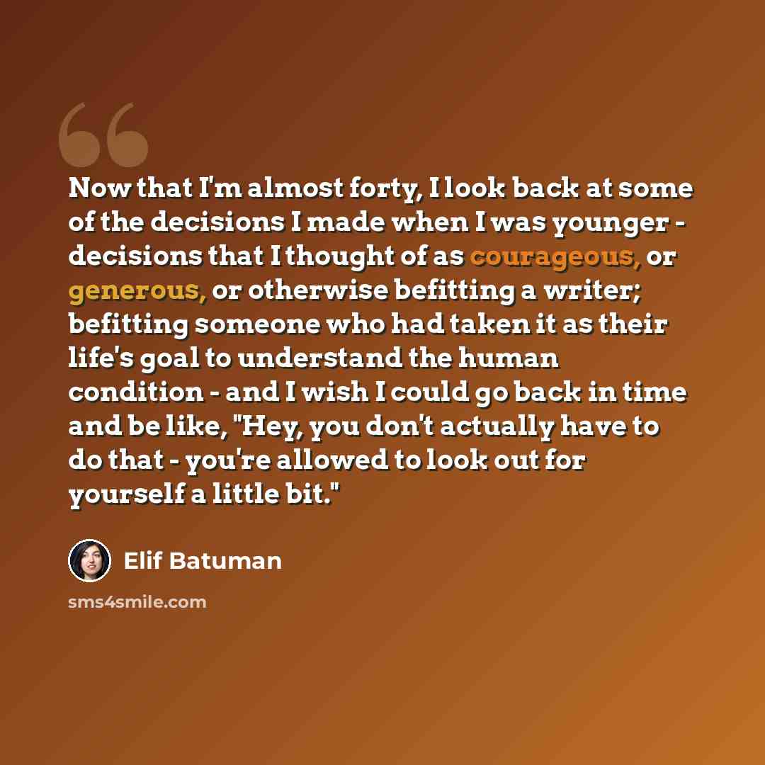 “Now that I'm almost forty, I look back at some of the decisions I made when I was younger - decisions that I thought of as courageous, or generous, or otherwise befitting a writer; befitting someone who had taken it as their life's goal to understand the human condition - and I wish I could go…” quote by Elif Batuman