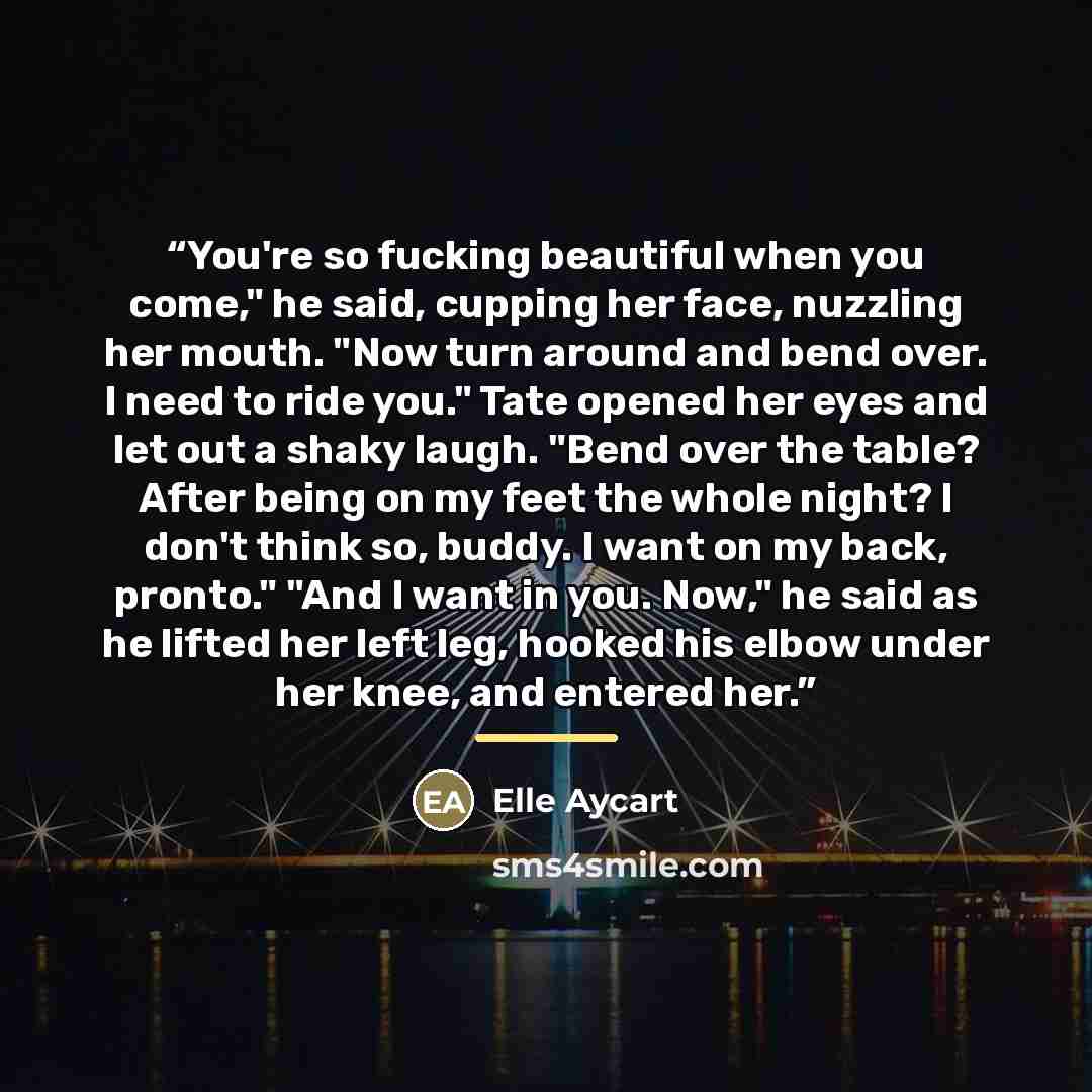 “You're so fucking beautiful when you come," he said, cupping her face, nuzzling her mouth. "Now turn around and bend over. I need to ride you." Tate opened her eyes and let out a shaky laugh. "Bend over the table? After being on my feet the whole night? I don't think so, buddy. I want on my back…” quote by Elle Aycart