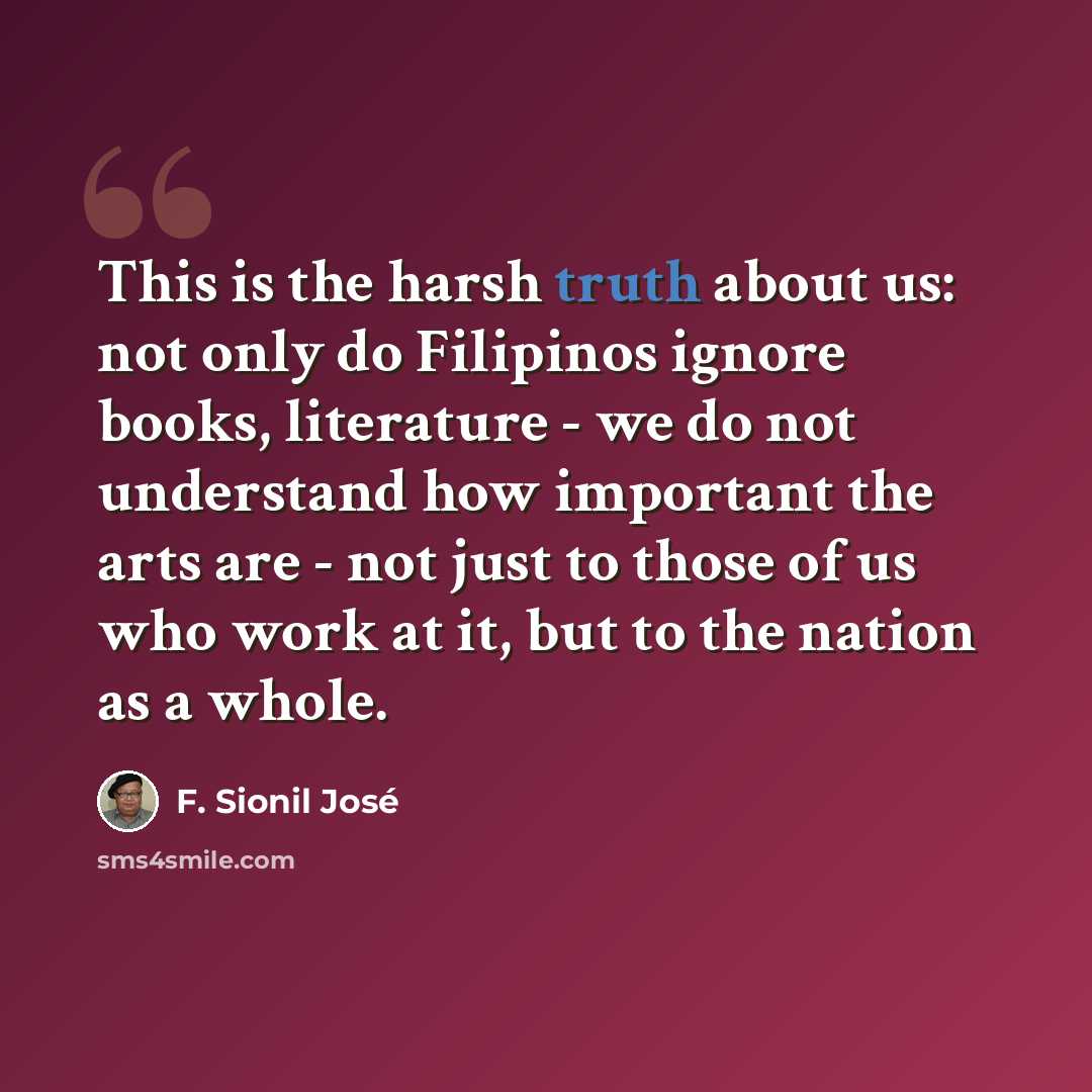 “This is the harsh truth about us: not only do Filipinos ignore books, literature - we do not understand how important the arts are - not just to those of us who work at it, but to the nation as a whole.” quote by F. Sionil Jose