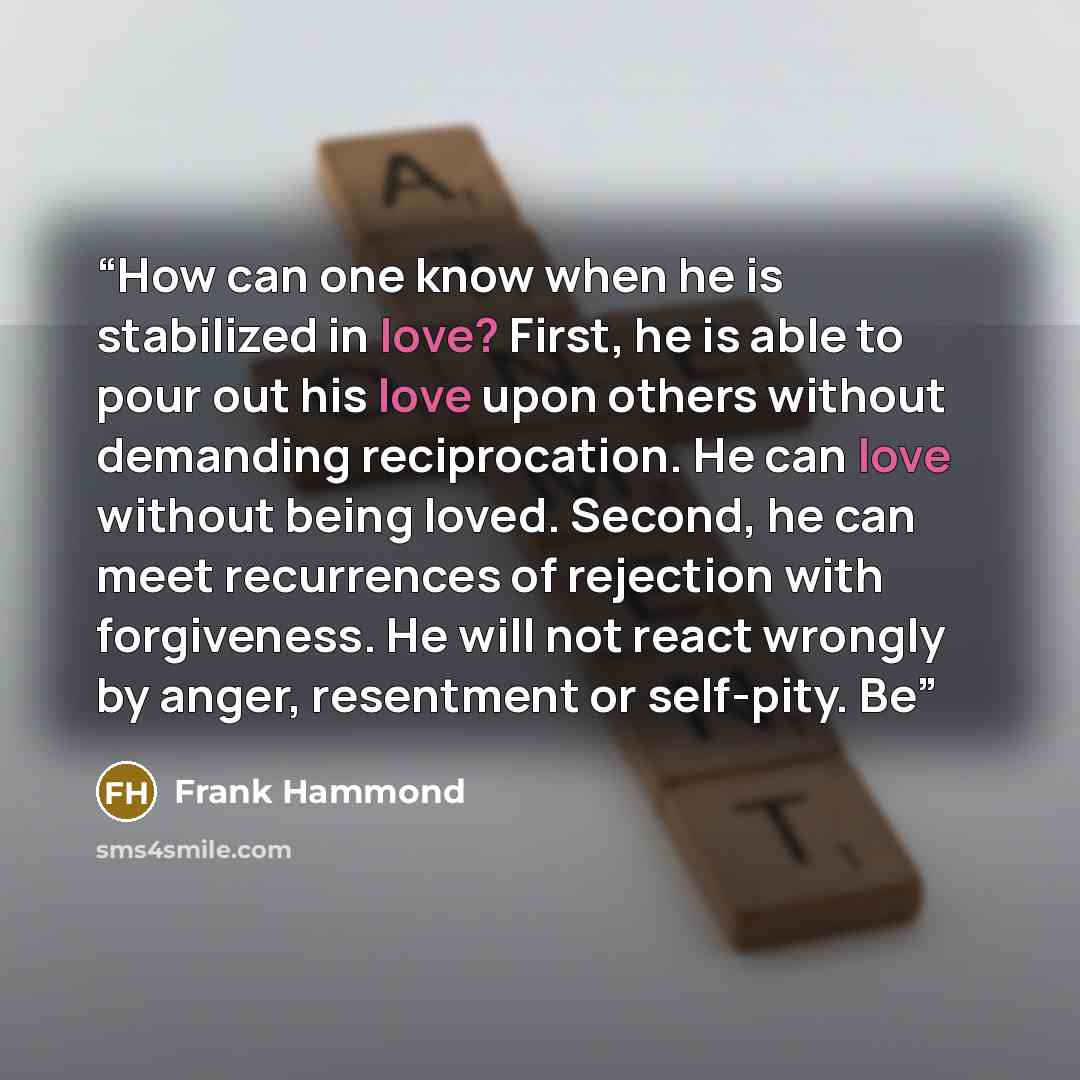“How can one know when he is stabilized in love? First, he is able to pour out his love upon others without demanding reciprocation. He can love without being loved. Second, he can meet recurrences of rejection with forgiveness. He will not react wrongly by anger, resentment or self-pity. Be” quote by Frank Hammond