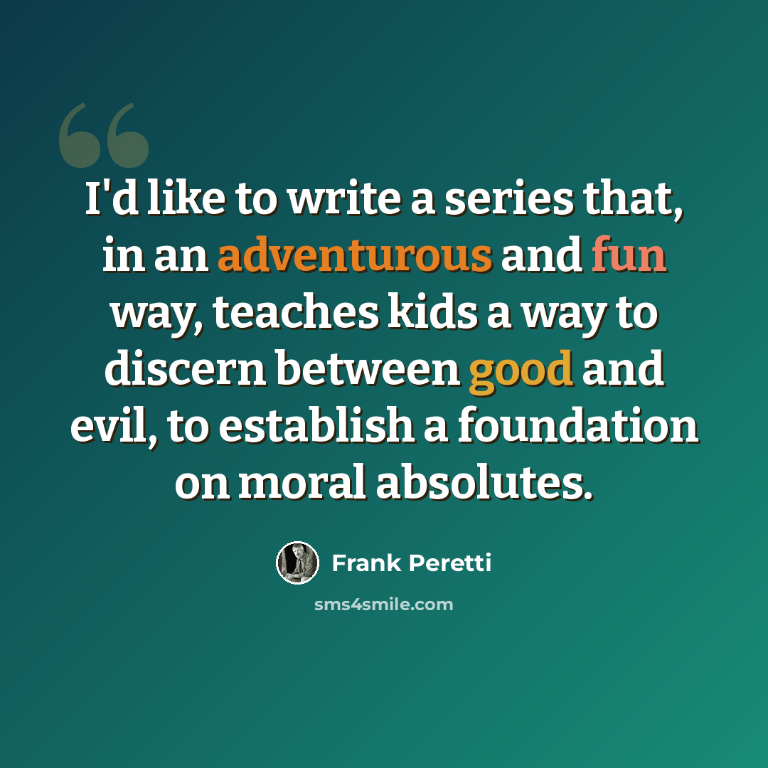 “I'd like to write a series that, in an adventurous and fun way, teaches kids a way to discern between good and evil, to establish a foundation on moral absolutes.” quote by Frank Peretti