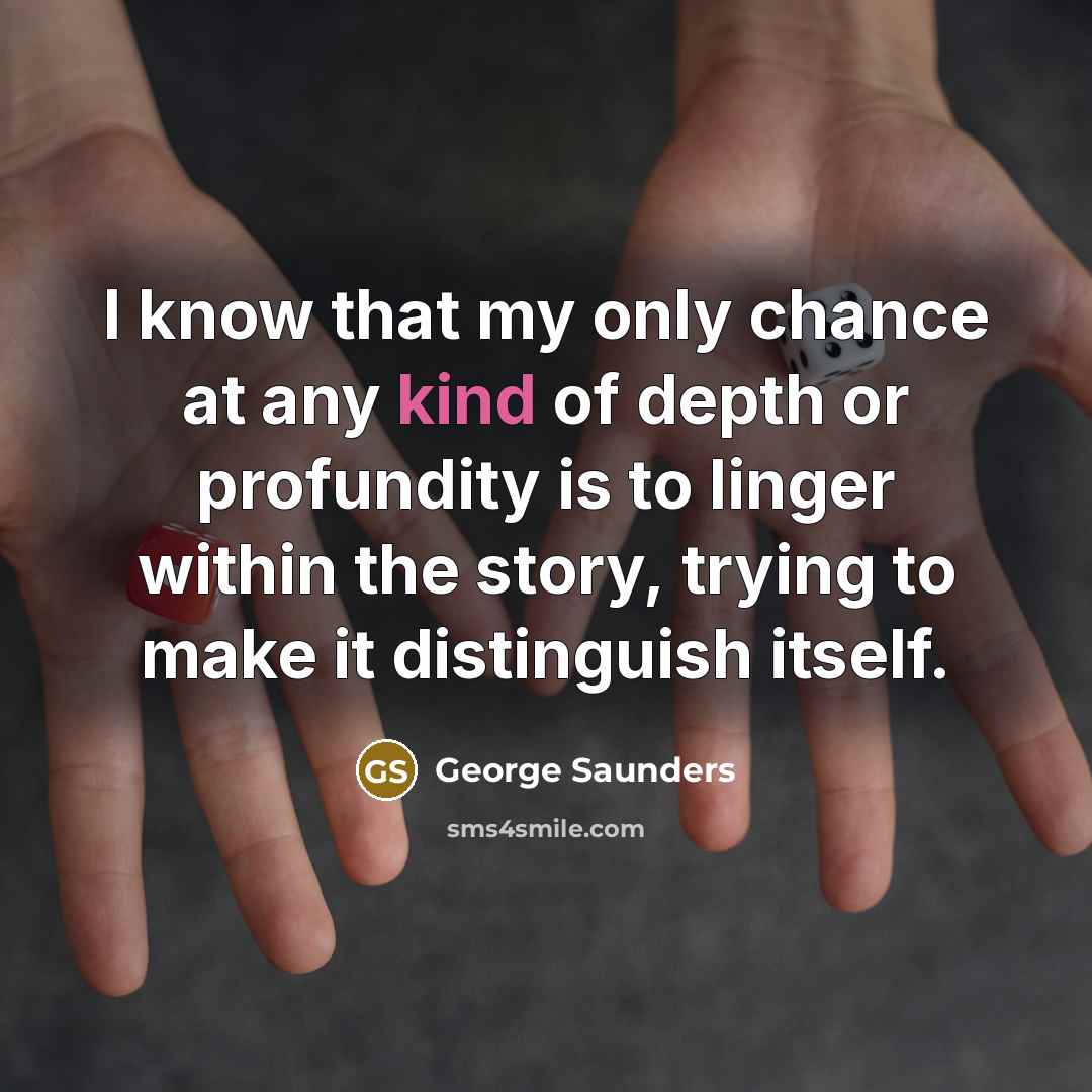 “I know that my only chance at any kind of depth or profundity is to linger within the story, trying to make it distinguish itself.” quote by George Saunders