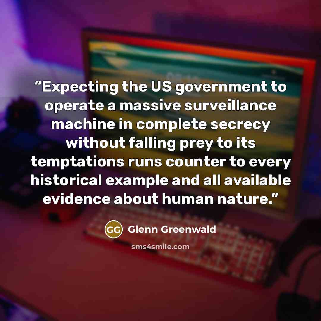 “Expecting the US government to operate a massive surveillance machine in complete secrecy without falling prey to its temptations runs counter to every historical example and all available evidence about human nature.” quote by Glenn Greenwald