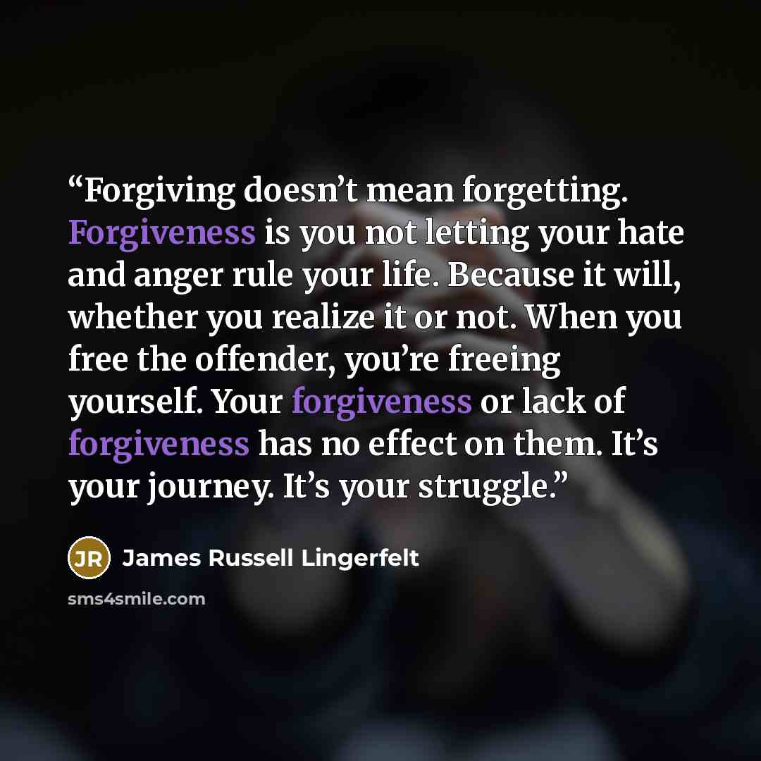 “Forgiving doesn’t mean forgetting. Forgiveness is you not letting your hate and anger rule your life. Because it will, whether you realize it or not. When you free the offender, you’re freeing yourself. Your forgiveness or lack of forgiveness has no effect on them. It’s your journey. It’s your…” quote by James Russell Lingerfelt