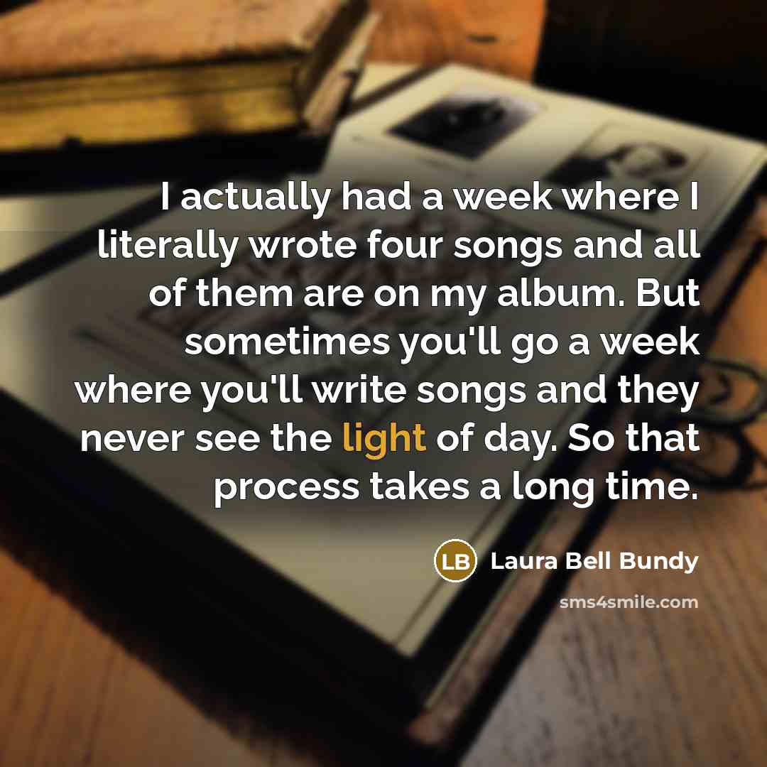 “I actually had a week where I literally wrote four songs and all of them are on my album. But sometimes you'll go a week where you'll write songs and they never see the light of day. So that process takes a long time.” quote by Laura Bell Bundy