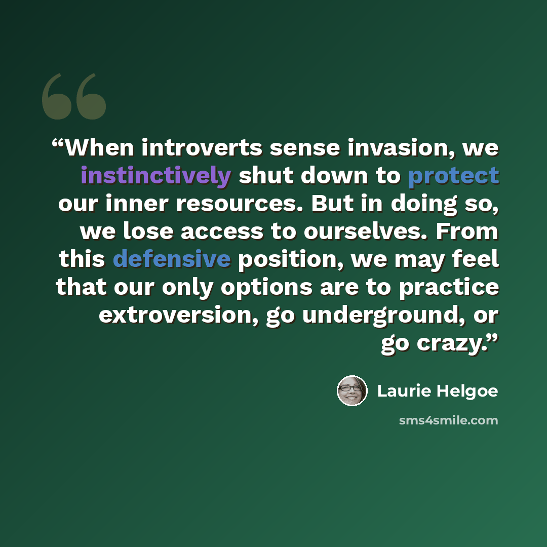 “When introverts sense invasion, we instinctively shut down to protect our inner resources. But in doing so, we lose access to ourselves. From this defensive position, we may feel that our only options are to practice extroversion, go underground, or go crazy.” quote by Laurie Helgoe