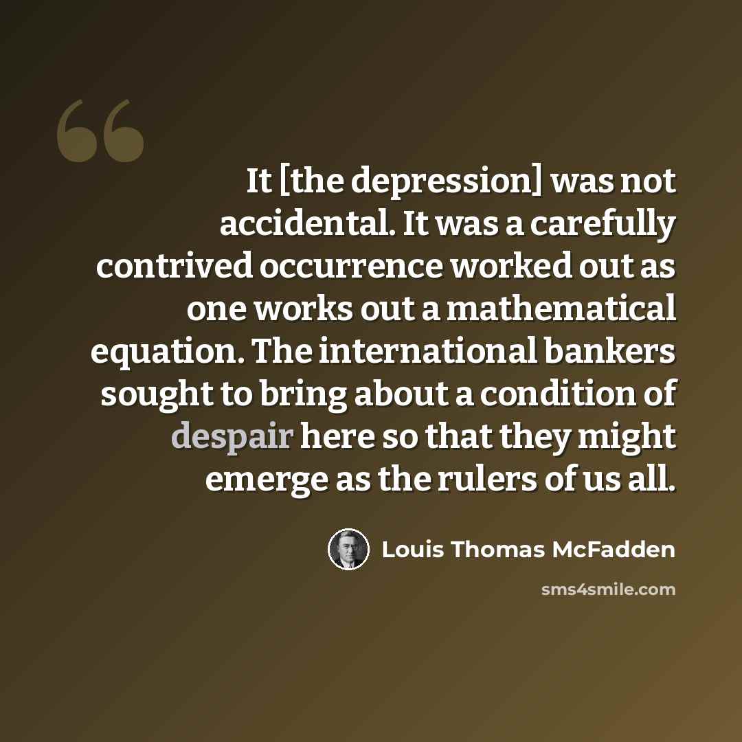 “It [the depression] was not accidental. It was a carefully contrived occurrence worked out as one works out a mathematical equation. The international bankers sought to bring about a condition of despair here so that they might emerge as the rulers of us all.” quote by Louis Thomas McFadden