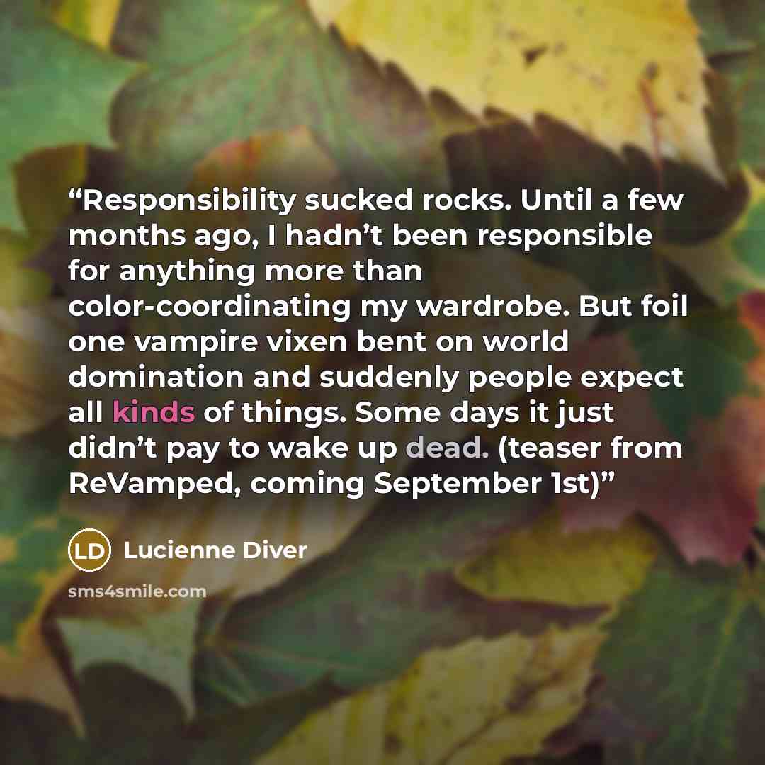 “Responsibility sucked rocks. Until a few months ago, I hadn’t been responsible for anything more than color-coordinating my wardrobe. But foil one vampire vixen bent on world domination and suddenly people expect all kinds of things. Some days it just didn’t pay to wake up dead. (teaser from…” quote by Lucienne Diver
