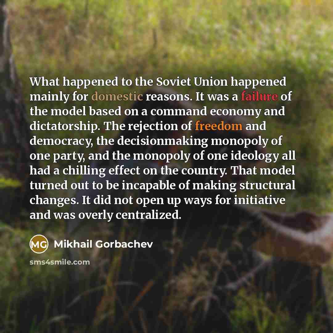 “What happened to the Soviet Union happened mainly for domestic reasons. It was a failure of the model based on a command economy and dictatorship. The rejection of freedom and democracy, the decisionmaking monopoly of one party, and the monopoly of one ideology all had a chilling effect on the…” quote by Mikhail Gorbachev