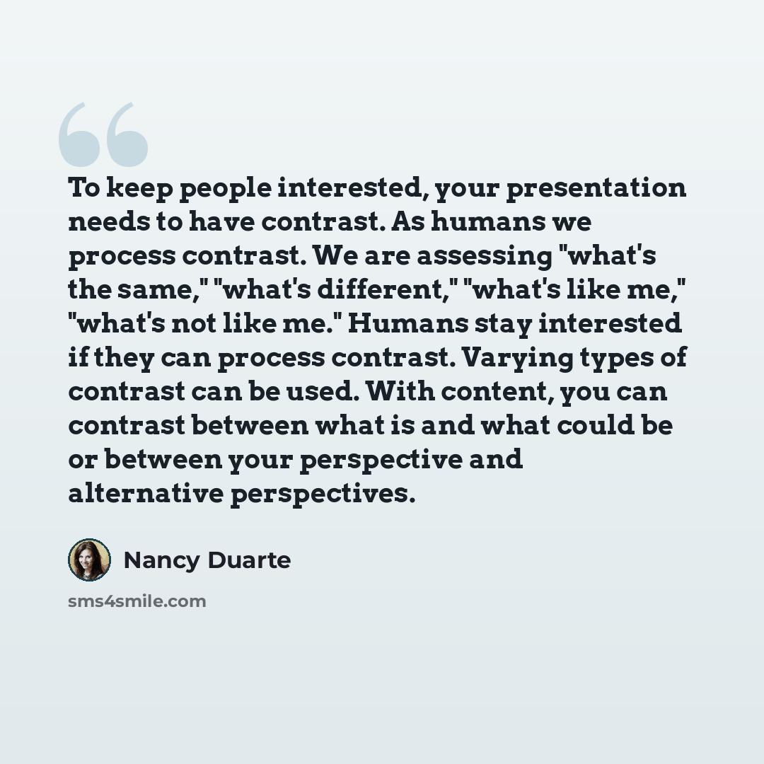 “To keep people interested, your presentation needs to have contrast. As humans we process contrast. We are assessing "what's the same," "what's different," "what's like me," "what's not like me." Humans stay interested if they can process contrast. Varying types of contrast can be used. With…” quote by Nancy Duarte