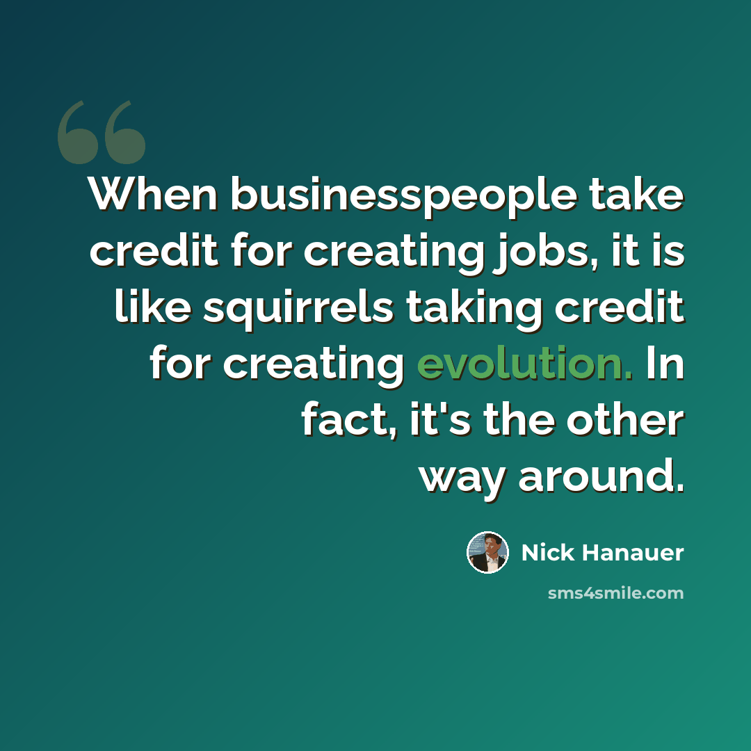 “When businesspeople take credit for creating jobs, it is like squirrels taking credit for creating evolution. In fact, it's the other way around.” quote by Nick Hanauer