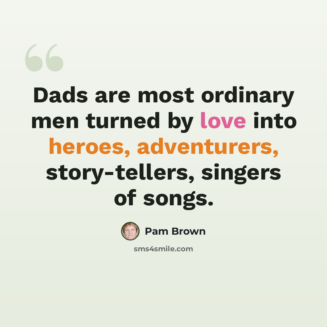 “Dads are most ordinary men turned by love into heroes, adventurers, story-tellers, singers of songs.” quote by Pam Brown