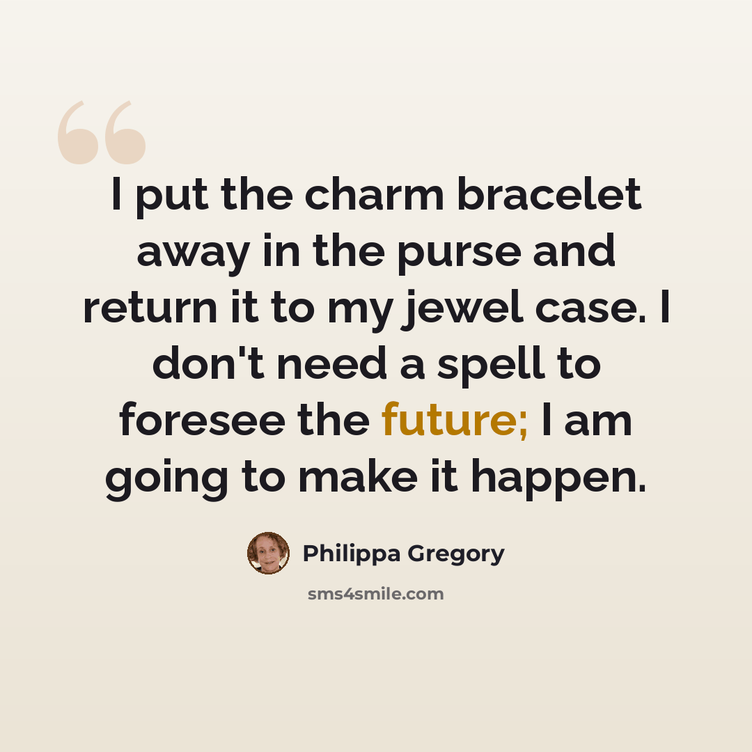 “I put the charm bracelet away in the purse and return it to my jewel case. I don't need a spell to foresee the future; I am going to make it happen.” quote by Philippa Gregory