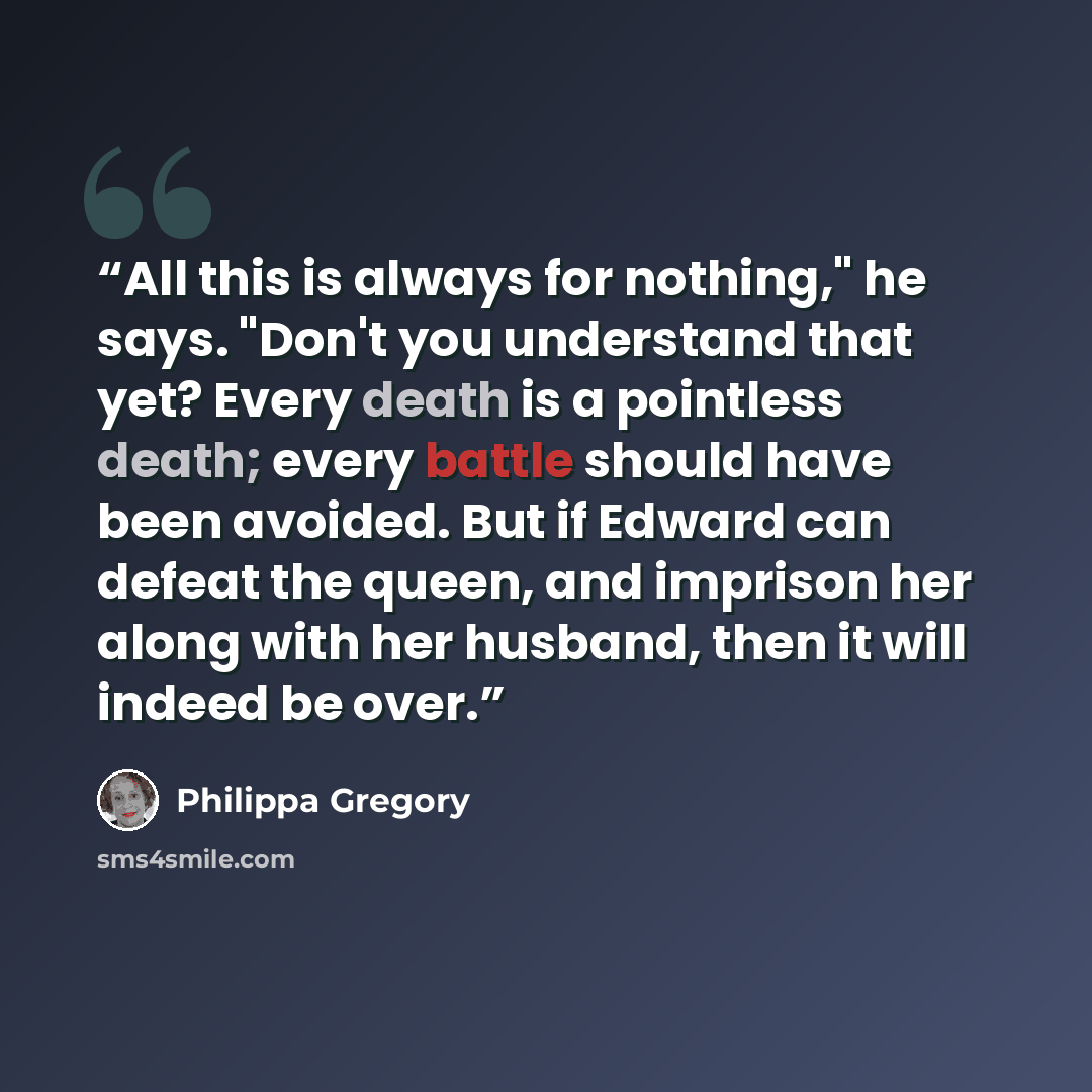 “All this is always for nothing," he says. "Don't you understand that yet? Every death is a pointless death; every battle should have been avoided. But if Edward can defeat the queen, and imprison her along with her husband, then it will indeed be over.” quote by Philippa Gregory