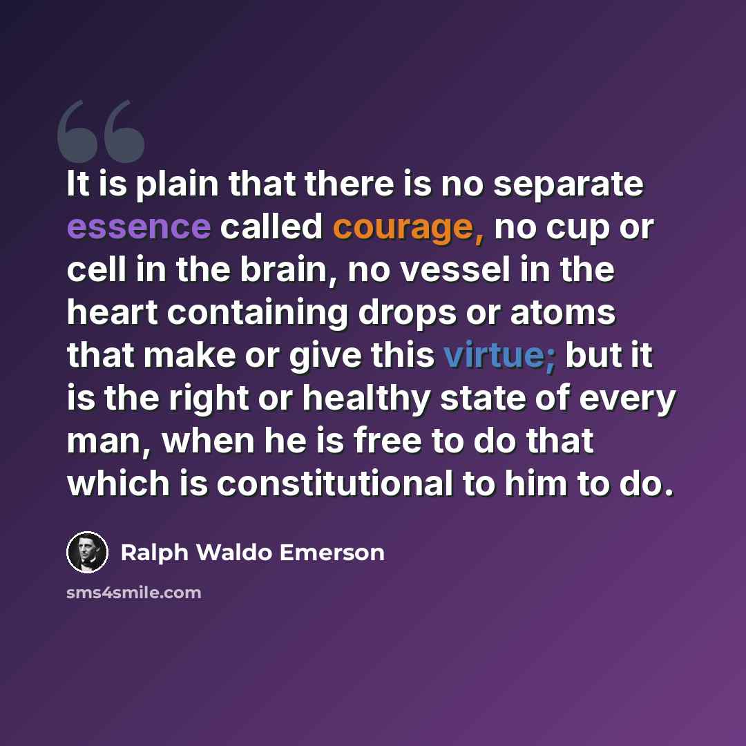 “It is plain that there is no separate essence called courage, no cup or cell in the brain, no vessel in the heart containing drops or atoms that make or give this virtue; but it is the right or healthy state of every man, when he is free to do that which is constitutional to him to do.” quote by Ralph Waldo Emerson