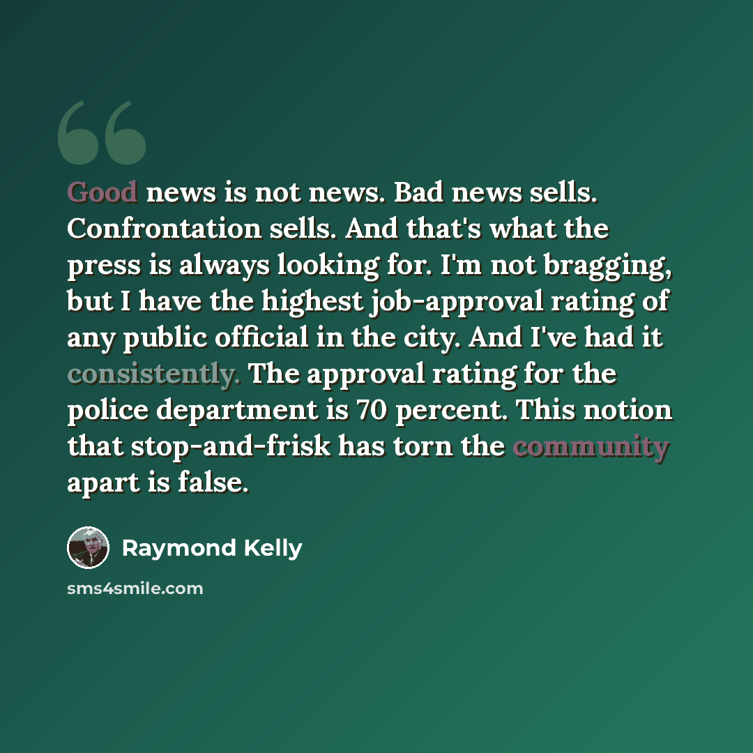 “Good news is not news. Bad news sells. Confrontation sells. And that's what the press is always looking for. I'm not bragging, but I have the highest job-approval rating of any public official in the city. And I've had it consistently. The approval rating for the police department is 70 percent…” quote by Raymond Kelly