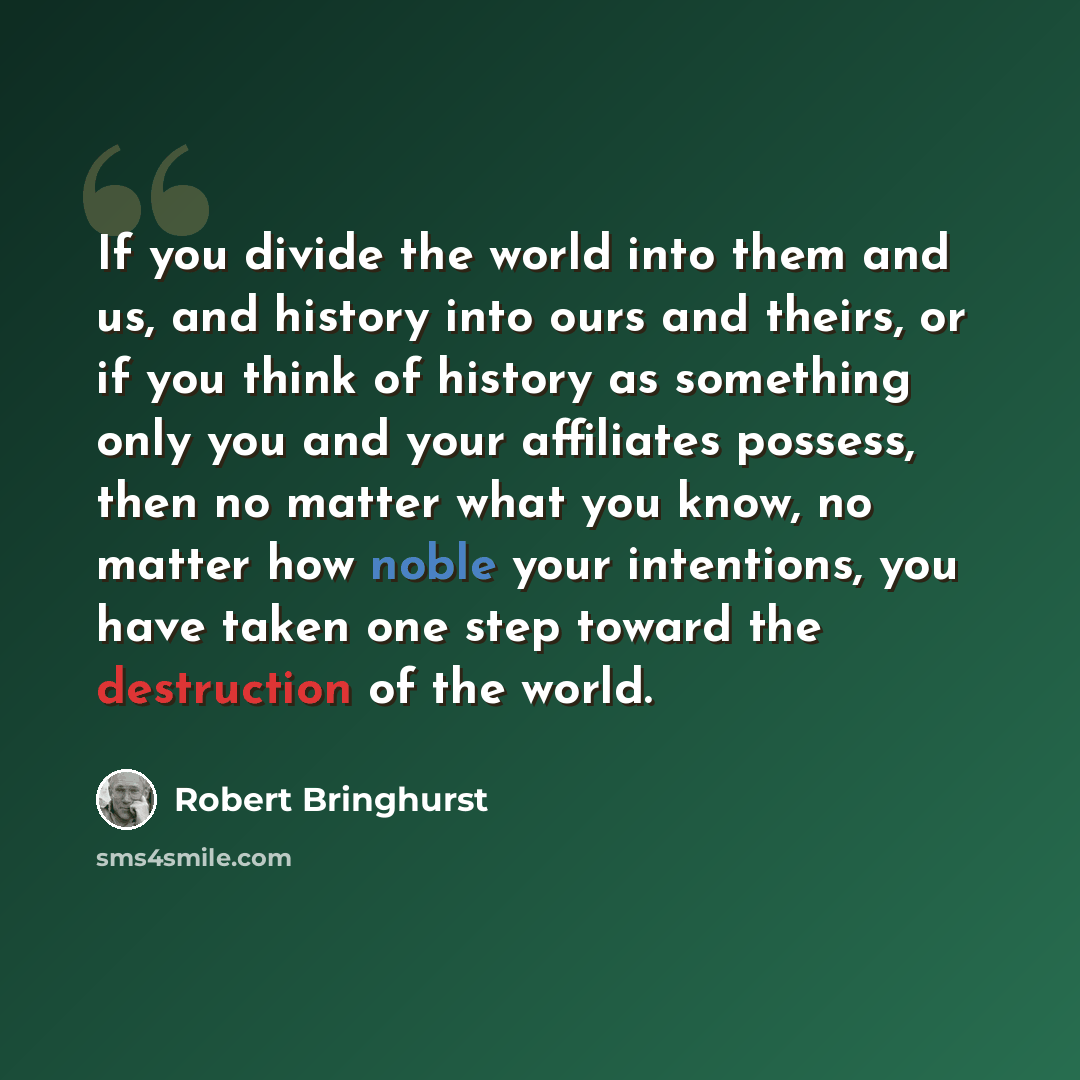 “If you divide the world into them and us, and history into ours and theirs, or if you think of history as something only you and your affiliates possess, then no matter what you know, no matter how noble your intentions, you have taken one step toward the destruction of the world.” quote by Robert Bringhurst
